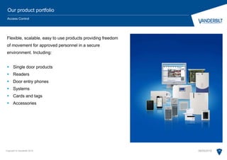 Flexible, scalable, easy to use products providing freedom
of movement for approved personnel in a secure
environment. Including:
 Single door products
 Readers
 Door entry phones
 Systems
 Cards and tags
 Accessories
Copyright © Vanderbilt 2015 16
Our product portfolio
Access Control
28/05/2015
 