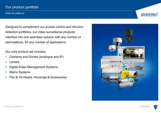 Designed to complement our access control and intrusion
detection portfolios, our video surveillance products
interface into one seamless solution with any number of
permutations, for any number of applications.
Our core product set includes:
 Cameras and Domes (analogue and IP)
 Lenses
 Digital Video Management Systems
 Matrix Systems
 Pan & Tilt Heads, Housings & Accessories
Copyright © Vanderbilt 2015 20
Our product portfolio
Video Surveillance
28/05/2015
 