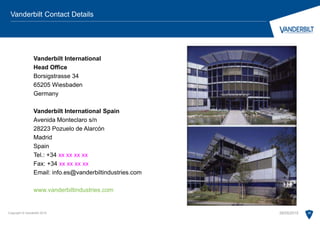 Vanderbilt International
Head Office
Borsigstrasse 34
65205 Wiesbaden
Germany
Vanderbilt International Spain
Avenida Monteclaro s/n
28223 Pozuelo de Alarcón
Madrid
Spain
Tel.: +34 xx xx xx xx
Fax: +34 xx xx xx xx
Email: info.es@vanderbiltindustries.com
www.vanderbiltindustries.com
Copyright © Vanderbilt 2015 26
Vanderbilt Contact Details
28/05/2015
 