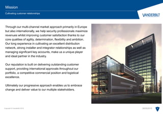 Copyright © Vanderbilt 2015 6
Mission
Cultivating customer relationships
Through our multi-channel market approach primarily in Europe
but also internationally, we help security professionals maximize
revenues whilst improving customer satisfaction thanks to our
core qualities of agility, determination, flexibility and ambition.
Our long experience in cultivating an excellent distribution
network, strong installer and integrator relationships as well as
managing significant key accounts, make us a unique player
and ideal partner in the industry.
Our reputation is built on delivering outstanding customer
support, providing international approvals throughout our
portfolio, a competitive commercial position and logistical
excellence.
Ultimately our progressive approach enables us to embrace
change and deliver value to our multiple stakeholders.
28/05/2015
 