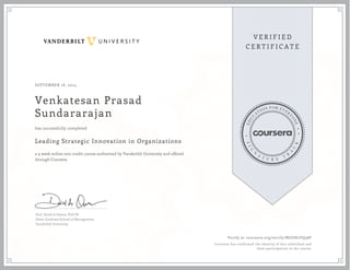 SEPTEMBER 18, 2014 
Venkatesan Prasad 
Sundararajan 
has successfully completed 
Leading Strategic Innovation in Organizations 
a 9 week online non-credit course authorized by Vanderbilt University and offered 
through Coursera 
Prof. David A Owens, PhD PE 
Owen Graduate School of Management 
Vanderbilt University 
Verify at coursera.org/verify/NGUH2VQ38F 
Coursera has confirmed the identity of this individual and 
their participation in the course. 

