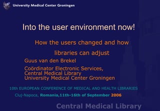 Into the user environment now! How the users changed and how libraries can adjust Guus van den Brekel Coördinator Electronic Services,  Central Medical Library University Medical Center Groningen 10th   EUROPEAN  CONFERENCE OF  MEDICAL  AND HEALTH  LIBRARIES Cluj-Napoca ,  Romania , 11th-16th  of September  2006   