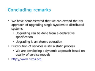 Concluding remarks
• We have demonstrated that we can extend the Nix
approach of upgrading single systems to distributed
systems
• Upgrading can be done from a declarative
specification
• Upgrading is an atomic operation
• Distribution of services is still a static process
• We are developing a dynamic approach based on
quality of service models
• http://www.nixos.org
 