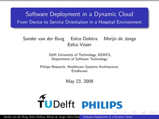 Software Deployment in a Dynamic Cloud
From Device to Service Orientation in a Hospital Environment
Sander van der Burg Eelco Dolstra Merijn de Jonge
Eelco Visser
Delft University of Technology, EEMCS,
Department of Software Technology
Philips Research, Healthcare Systems Architecture,
Eindhoven
May 23, 2009
Sander van der Burg, Eelco Dolstra, Merijn de Jonge, Eelco Visser Software Deployment in a Dynamic Cloud
 