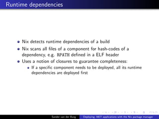 Runtime dependencies
Nix detects runtime dependencies of a build
Nix scans all ﬁles of a component for hash-codes of a
dependency, e.g. RPATH deﬁned in a ELF header
Uses a notion of closures to guarantee completeness:
If a speciﬁc component needs to be deployed, all its runtime
dependencies are deployed ﬁrst
Sander van der Burg Deploying .NET applications with the Nix package manager
 