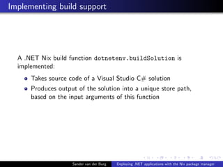 Implementing build support
A .NET Nix build function dotnetenv.buildSolution is
implemented:
Takes source code of a Visual Studio C# solution
Produces output of the solution into a unique store path,
based on the input arguments of this function
Sander van der Burg Deploying .NET applications with the Nix package manager
 