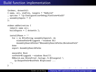 Build function implementation
{stdenv, dotnetfx}:
{ name, src, slnFile, targets ? "ReBuild"
, options ? "/p:Configuration=Debug;Platform=Win32"
, assemblyInputs ? []
}:
stdenv.mkDerivation {
inherit name src;
buildInputs = [ dotnetfx ];
installPhase = ’’
for i in ${toString assemblyInputs}; do
windowsPath=$(cygpath --windows $i)
AssemblySearchPaths="$AssemblySearchPaths;$windowsPath"
done
export AssemblySearchPaths
ensureDir $out
outPath=$(cygpath --windows $out)
MSBuild.exe ${slnFile} /nologo /t:${targets} 
/p:OutputPath=$outPath ${options} ...
’’;
}
Sander van der Burg Deploying .NET applications with the Nix package manager
 