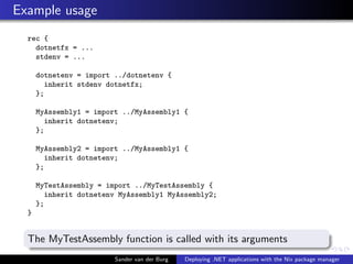 Example usage
rec {
dotnetfx = ...
stdenv = ...
dotnetenv = import ../dotnetenv {
inherit stdenv dotnetfx;
};
MyAssembly1 = import ../MyAssembly1 {
inherit dotnetenv;
};
MyAssembly2 = import ../MyAssembly1 {
inherit dotnetenv;
};
MyTestAssembly = import ../MyTestAssembly {
inherit dotnetenv MyAssembly1 MyAssembly2;
};
}
The MyTestAssembly function is called with its arguments
Sander van der Burg Deploying .NET applications with the Nix package manager
 