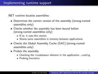 Implementing runtime support
.NET runtime locaties assemblies:
Determines the correct version of the assembly (strong-named
assemblies only)
Checks whether the assembly has been bound before
(strong-named assemblies only)
If so, it uses this version
Shares same assemblies in memory between applications
Checks the Global Assembly Cache (GAC) (strong-named
assemblies only)
Probes the assembly
Checking the <codebase> element in the application .config
Probing heuristics
Sander van der Burg Deploying .NET applications with the Nix package manager
 