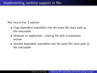 Implementing runtime support in Nix
Not very trivial, 3 options:
Copy dependent assemblies into the same Nix store path as
the executable
Generate an application .config ﬁle with <codebase>
section
Symlink dependent assemblies into the same Nix store path as
the executable
Sander van der Burg Deploying .NET applications with the Nix package manager
 