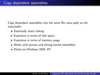 Copy dependent assemblies
Copy dependent assemblies into the same Nix store path as the
executable:
Essentially static linking
Expensive in terms of disk space
Expensive in terms of memory usage
Works with private and strong-named assemblies
Works on Windows 2000, XP
Sander van der Burg Deploying .NET applications with the Nix package manager
 