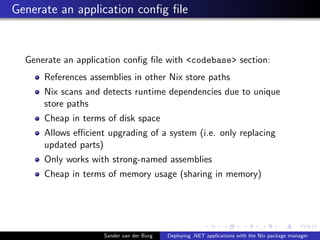 Generate an application conﬁg ﬁle
Generate an application conﬁg ﬁle with <codebase> section:
References assemblies in other Nix store paths
Nix scans and detects runtime dependencies due to unique
store paths
Cheap in terms of disk space
Allows eﬃcient upgrading of a system (i.e. only replacing
updated parts)
Only works with strong-named assemblies
Cheap in terms of memory usage (sharing in memory)
Sander van der Burg Deploying .NET applications with the Nix package manager
 