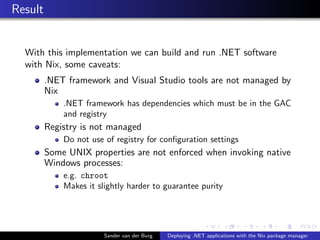 Result
With this implementation we can build and run .NET software
with Nix, some caveats:
.NET framework and Visual Studio tools are not managed by
Nix
.NET framework has dependencies which must be in the GAC
and registry
Registry is not managed
Do not use of registry for conﬁguration settings
Some UNIX properties are not enforced when invoking native
Windows processes:
e.g. chroot
Makes it slightly harder to guarantee purity
Sander van der Burg Deploying .NET applications with the Nix package manager
 