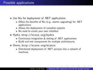 Possible applications
Use Nix for deployment of .NET applications
Oﬀers the beneﬁts of Nix (e.g. atomic upgrading) for .NET
applications
Allows the deployment of complete systems
No need to create your own installers
Hydra, http://nixos.org/hydra
Continuous integration & testing of .NET applications
Build and test components for multiple architectures
Disnix, http://nixos.org/disnix
Distributed deployment of .NET services into a network of
machines
Sander van der Burg Deploying .NET applications with the Nix package manager
 