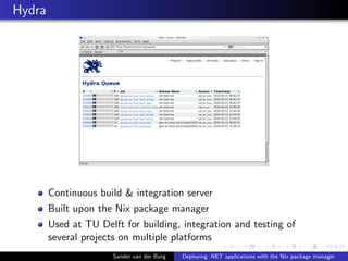 Hydra
Continuous build & integration server
Built upon the Nix package manager
Used at TU Delft for building, integration and testing of
several projects on multiple platforms
Sander van der Burg Deploying .NET applications with the Nix package manager
 