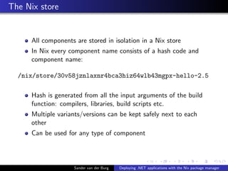 The Nix store
All components are stored in isolation in a Nix store
In Nix every component name consists of a hash code and
component name:
/nix/store/30v58jznlaxnr4bca3hiz64wlb43mgpx-hello-2.5
Hash is generated from all the input arguments of the build
function: compilers, libraries, build scripts etc.
Multiple variants/versions can be kept safely next to each
other
Can be used for any type of component
Sander van der Burg Deploying .NET applications with the Nix package manager
 