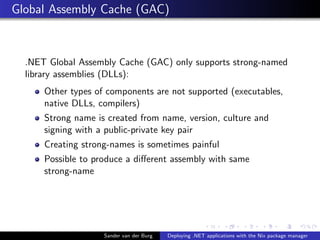Global Assembly Cache (GAC)
.NET Global Assembly Cache (GAC) only supports strong-named
library assemblies (DLLs):
Other types of components are not supported (executables,
native DLLs, compilers)
Strong name is created from name, version, culture and
signing with a public-private key pair
Creating strong-names is sometimes painful
Possible to produce a diﬀerent assembly with same
strong-name
Sander van der Burg Deploying .NET applications with the Nix package manager
 