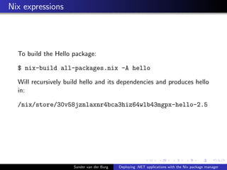 Nix expressions
To build the Hello package:
$ nix-build all-packages.nix -A hello
Will recursively build hello and its dependencies and produces hello
in:
/nix/store/30v58jznlaxnr4bca3hiz64wlb43mgpx-hello-2.5
Sander van der Burg Deploying .NET applications with the Nix package manager
 