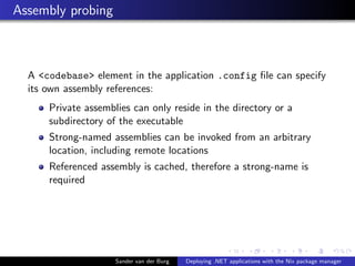 Assembly probing
A <codebase> element in the application .config ﬁle can specify
its own assembly references:
Private assemblies can only reside in the directory or a
subdirectory of the executable
Strong-named assemblies can be invoked from an arbitrary
location, including remote locations
Referenced assembly is cached, therefore a strong-name is
required
Sander van der Burg Deploying .NET applications with the Nix package manager
 