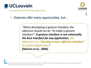 • Gestures offer many opportunities, but…
“When developing a gesture interface, the
objective should not be *to make a gesture
interface*. A gesture interface is not universally
the best interface for any application. The
objective is to *develop a more efficient interface*
to a given application.”
[Nielsen et al., 2004]
Source: Nielsen, M., Störring, M., Moeslund, T.B., Granum, E. (2004). A procedure for developing intuitive and ergonomic gesture
interfaces for HCI. GW 2003. LNCS (LNAI) 2915, Springer 2004
 