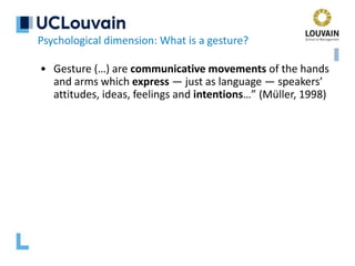 • Gesture (…) are communicative movements of the hands
and arms which express — just as language — speakers’
attitudes, ideas, feelings and intentions…” (Müller, 1998)
Psychological dimension: What is a gesture?
 