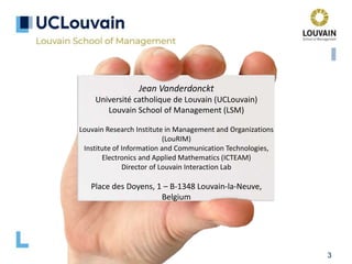 3
Jean Vanderdonckt
Université catholique de Louvain (UCLouvain)
Louvain School of Management (LSM)
Louvain Research Institute in Management and Organizations
(LouRIM)
Institute of Information and Communication Technologies,
Electronics and Applied Mathematics (ICTEAM)
Director of Louvain Interaction Lab
Place des Doyens, 1 – B-1348 Louvain-la-Neuve,
Belgium
 