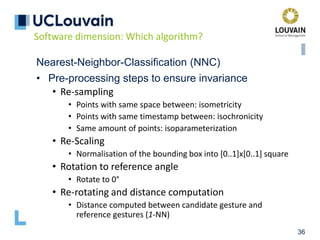 36
Nearest-Neighbor-Classification (NNC)
• Pre-processing steps to ensure invariance
• Re-sampling
• Points with same space between: isometricity
• Points with same timestamp between: isochronicity
• Same amount of points: isoparameterization
• Re-Scaling
• Normalisation of the bounding box into [0..1]x[0..1] square
• Rotation to reference angle
• Rotate to 0°
• Re-rotating and distance computation
• Distance computed between candidate gesture and
reference gestures (1-NN)
Software dimension: Which algorithm?
 