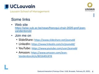 Gestural Interaction (Francqui Chair, VUB, Brussels, February 20, 2020) 4
Some links
• Web site
https://wise.vub.ac.be/news/francqui-chair-2020-prof-jean-
vanderdonckt
• Join me on
• SlideShare: https://www.slideshare.net/jeanvdd
• LinkedIn: https://www.linkedin.com/in/jeanvdd/
• YouTube: https://www.youtube.com/user/jeanvdd
• Amazon: https://www.amazon.com/Jean-
Vanderdonckt/e/B01640UKYK
 