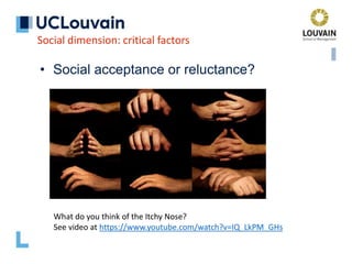 • Social acceptance or reluctance?
Social dimension: critical factors
What do you think of the Itchy Nose?
See video at https://www.youtube.com/watch?v=IQ_LkPM_GHs
 