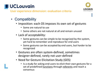 • Compatibility
• Imposition: each OS imposes its own set of gestures
• Some are natural to use
• Some others are not natural at all and remain unused
• Lack of acceptability:
• Some gestures can be simple to be recognized by the system,
yet hard to remember and reproduce for end users
• Some gestures can be accepted by end users, but harder to be
recognized
• Gestures are often system-defined, sometimes
designer-defined, rarely not user-defined
• Need for Gesture Elicitation Study (GES)
• Is a study for asking end-users to elicit their own gestures for a
set of predefined functions through referents and reach a
consensus
User experience dimension: evaluation criteria
 