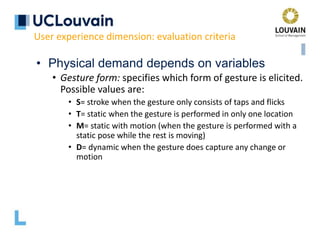 • Physical demand depends on variables
• Gesture form: specifies which form of gesture is elicited.
Possible values are:
• S= stroke when the gesture only consists of taps and flicks
• T= static when the gesture is performed in only one location
• M= static with motion (when the gesture is performed with a
static pose while the rest is moving)
• D= dynamic when the gesture does capture any change or
motion
User experience dimension: evaluation criteria
 