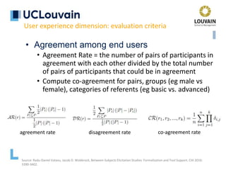 • Agreement among end users
• Agreement Rate = the number of pairs of participants in
agreement with each other divided by the total number
of pairs of participants that could be in agreement
• Compute co-agreement for pairs, groups (eg male vs
female), categories of referents (eg basic vs. advanced)
User experience dimension: evaluation criteria
agreement rate disagreement rate co-agreement rate
Source: Radu-Daniel Vatavu, Jacob O. Wobbrock, Between-Subjects Elicitation Studies: Formalization and Tool Support. CHI 2016:
3390-3402.
 
