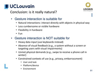 81
• Gesture interaction is suitable for
• Natural interactions: interact directly with objects in physical way
• Less cumbersome or visible hardware
• Flexibility in hardware
• Fun
• Gesture interaction is NOT suitable for
• Heavy data input (use keyboards instead)
• Absence of visual feedback (e.g., a system without a screen or
targeting users with visual impairments)
• Unmet physical demands (e.g., swipe to receive a phone call in
winter)
• Constrained contexts of use (e.g., privacy, embarrassment)
• User and task
• Platform/device
• Environment
Conclusion: is it really natural?
 