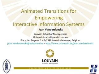 Animated Transitions for
              Empowering
    Interactive Information Systems
                          Jean Vanderdonckt
                       Louvain School of Management
                      Université catholique de Louvain
           Place des Doyens, 1 – B-1348 Louvain-la-Neuve, Belgium
jean.vanderdonckt@uclouvain.be – http://www.uclouvain.be/jean.vanderdonckt
 