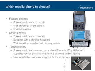 Which mobile phone to choose?Feature phonesScreen resolution is too smallWeb browsing: forget about itSpecific reasonsSmart phonesScreen resolution is moderateEquipped with a physical keyboardWeb browsing: possible, but not very usableTouch phonesScreen resolution becomes reasonable (iPhone is 320 x 480 pixels)Supports various gestures for scrolling, zooming and navigatingUser satisfaction ratings are highest for these devices