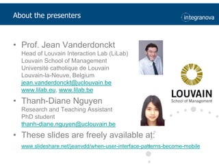 AboutthepresentersProf. Jean VanderdoncktHead of Louvain Interaction Lab (LiLab)Louvain School of ManagementUniversité catholique de LouvainLouvain-la-Neuve, Belgiumjean.vanderdonckt@uclouvain.bewww.lilab.eu, www.lilab.beThanh-Diane NguyenResearch and Teaching AssistantPhD studentthanh-diane.nguyen@uclouvain.beThese slides are freely available at: www.slideshare.net/jeanvdd/when-user-interface-patterns-become-mobile
