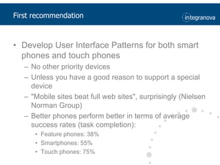First recommendationDevelop User Interface Patterns for both smart phones and touch phonesNo otherprioritydevicesUnlessyou have a good reason to support a specialdevice"Mobile sites beat full web sites", surprisingly (Nielsen Norman Group)Better phones perform better in terms of average success rates (task completion):Feature phones: 38%Smartphones: 55%Touch phones: 75%