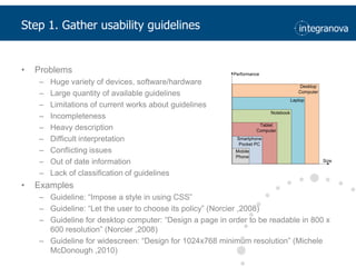 Step 1. Gatherusability guidelinesProblemsHuge variety of devices, software/hardwareLarge quantity of available guidelinesLimitations of current works about guidelinesIncompletenessHeavy descriptionDifficult interpretationConflicting issuesOut of date informationLack of classification of guidelinesExamplesGuideline: “Impose a style in using CSS”Guideline: “Let the user to choose its policy” (Norcier ,2008)Guideline for desktop computer: “Design a page in order to be readable in 800 x 600 resolution” (Norcier ,2008)Guideline for widescreen: “Design for 1024x768 minimum resolution” (Michele McDonough ,2010)