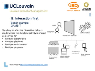 I2: Interaction first
Better example:
GAMBIT
Try our app at http://qualihmgambit.appspot.com/
Sketching as a Service (Skaas) is a delivery
model where the sketching activity is offered
as a service for
• Multiple stakeholders
• Multiple platforms
• Multiple environments
• Multiple purposes
 