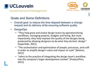 Goals and Some Definitions
• Overall goal: to reduce the time elapsed between a change
request and its delivery while ensuring software quality
• DesignOps
• “They help grow and evolve design teams by operationalizing
workflows, managing projects, budgets and hiring. But most
importantly, they help improve the quality of the designs being
produced by allowing designers to do what they do best: design.”
[SuperSide, 2021]
• “The orchestration and optimization of people, processes, and craft
in order to amplify design's value and impact at scale” [Nielsen,
2021]
• “refers to the practice of integrating the design team’s workflow
into the company’s larger development context” [ProductPlan,
2021]
 