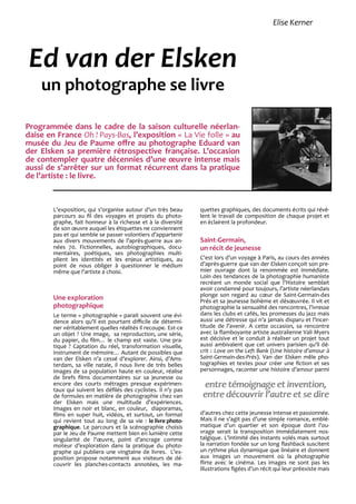 L’exposition, qui s’organise autour d’un très beau
parcours au fil des voyages et projets du photo-
graphe, fait honneur à la richesse et à la diversité
de son œuvre auquel les étiquettes ne conviennent
pas et qui semble se passer volontiers d’appartenir
aux divers mouvements de l’après-guerre aux an-
nées 70. Fictionnelles, autobiographiques, docu-
mentaires, poétiques, ses photographies multi-
plient les identités et les enjeux artistiques, au
point de nous obliger à questionner le médium
même que l’artiste a choisi.
Une exploration
photographique
Le terme « photographie » parait souvent une évi-
dence alors qu’il est pourtant difficile de détermi-
ner véritablement quelles réalités il recoupe. Est-ce
un objet ? Une image, sa reproduction, une série,
du papier, du film… le champ est vaste. Une pra-
tique ? Captation du réel, transformation visuelle,
instrument de mémoire… Autant de possibles que
van der Elsken n’a cessé d’explorer. Ainsi, d’Ams-
terdam, sa ville natale, il nous livre de très belles
images de sa population haute en couleur, réalise
de brefs films documentaires sur sa jeunesse ou
encore des courts métrages presque expérimen-
taux qui suivent les défilés des cyclistes. Il n’y pas
de formules en matière de photographie chez van
der Elsken mais une multitude d’expériences.
Images en noir et blanc, en couleur, diaporamas,
films en super huit, vidéos, et surtout, un format
qui revient tout au long de sa vie : le livre photo-
graphique. Le parcours et la scénographie choisis
par le Jeu de Paume mettent bien en lumière cette
singularité de l’œuvre, point d’ancrage comme
moteur d’exploration dans la pratique du photo-
graphe qui publiera une vingtaine de livres. L’ex-
position propose notamment aux visiteurs de dé-
couvrir les planches-contacts annotées, les ma-
quettes graphiques, des documents écrits qui révè-
lent le travail de composition de chaque projet et
en éclairent la profondeur.
Saint-Germain,
un récit de jeunesse
C’est lors d’un voyage à Paris, au cours des années
d’après-guerre que van der Elsken conçoit son pre-
mier ouvrage dont la renommée est immédiate.
Loin des tendances de la photographie humaniste
recréant un monde social que l’Histoire semblait
avoir condamné pour toujours, l’artiste néerlandais
plonge son regard au cœur de Saint-Germain-des
Prés et sa jeunesse bohème et désœuvrée. Il vit et
photographie la sensualité des rencontres, l’ivresse
dans les clubs et cafés, les promesses du jazz mais
aussi une détresse qui n’a jamais disparu et l’incer-
titude de l’avenir. A cette occasion, sa rencontre
avec la flamboyante artiste australienne Vali Myers
est décisive et le conduit à réaliser un projet tout
aussi ambivalent que cet univers parisien qu’il dé-
crit : Love on the Left Bank (Une histoire d’amour à
Saint-Germain-des-Prés). Van der Elsken mêle pho-
tographies et textes pour créer une fiction et ses
personnages, raconter une histoire d’amour parmi
d’autres chez cette jeunesse intense et passionnée.
Mais il ne s’agit pas d’une simple romance, emblé-
matique d’un quartier et son époque dont l’ou-
vrage serait la transposition immédiatement nos-
talgique. L’intimité des instants volés mais surtout
la narration fondée sur un long flashback suscitent
un rythme plus dynamique que linéaire et donnent
aux images un mouvement où la photographie
flirte avec le cinéma. Les images ne sont pas les
illustrations figées d’un récit qui leur préexiste mais
Ed van der Elsken
un photographe se livre
Programmée dans le cadre de la saison culturelle néerlan-
daise en France Oh ! Pays-Bas, l’exposition « La Vie folle » au
musée du Jeu de Paume offre au photographe Eduard van
der Elsken sa première rétrospective française. L’occasion
de contempler quatre décennies d’une œuvre intense mais
aussi de s’arrêter sur un format récurrent dans la pratique
de l’artiste : le livre.
entre témoignage et invention,entre témoignage et invention,
entre découvrir l’autre et se direentre découvrir l’autre et se dire
Elise Kerner
 