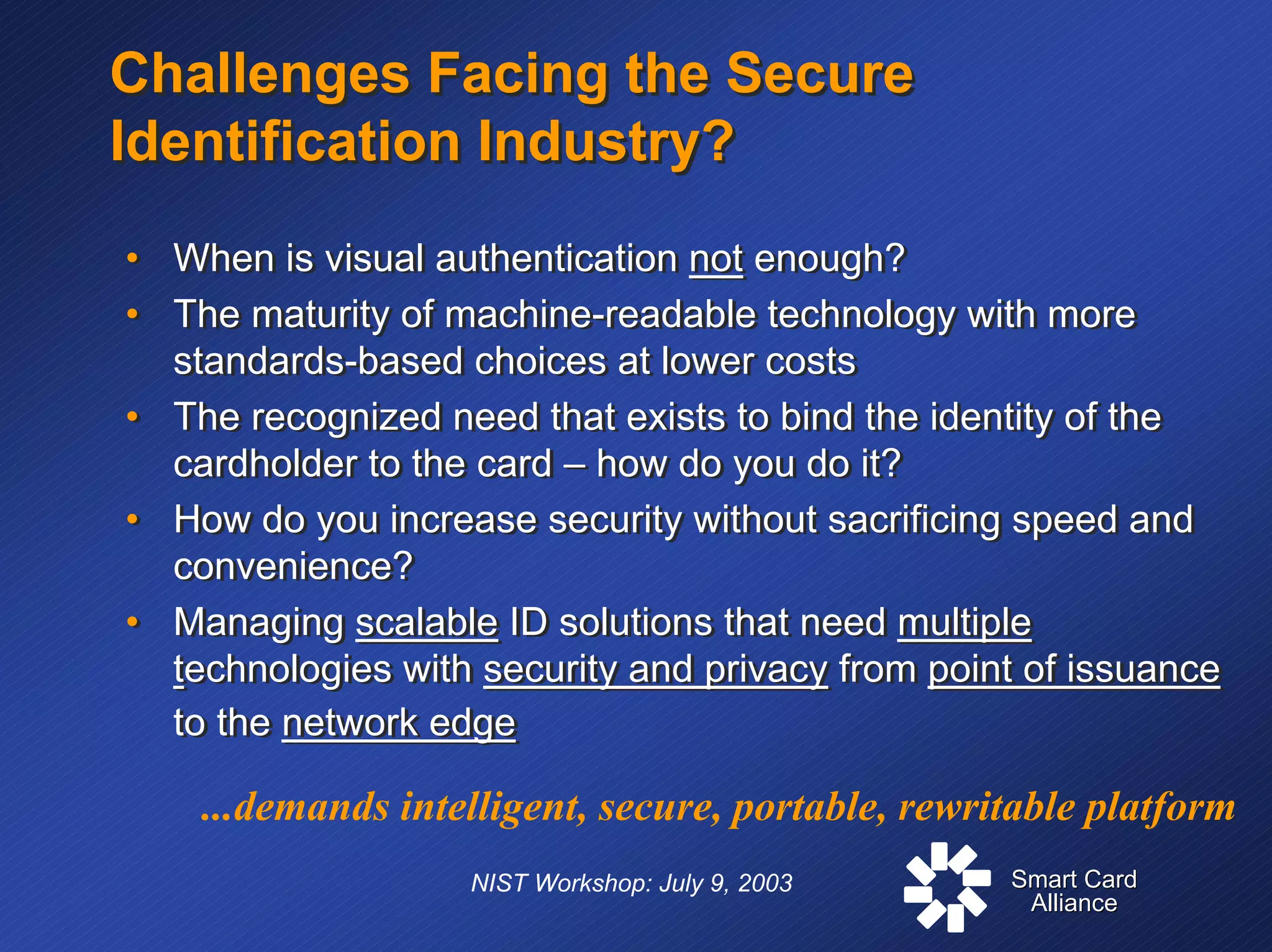 Smart CardSmart Card
AllianceAlliance
NIST Workshop: July 9, 2003
Challenges Facing the Secure
Identification Industry?
Challenges Facing the Secure
Identification Industry?
• When is visual authentication not enough?
• The maturity of machine-readable technology with more
standards-based choices at lower costs
• The recognized need that exists to bind the identity of the
cardholder to the card – how do you do it?
• How do you increase security without sacrificing speed and
convenience?
• Managing scalable ID solutions that need multiple
technologies with security and privacy from point of issuance
to the network edge
• When is visual authentication not enough?
• The maturity of machine-readable technology with more
standards-based choices at lower costs
• The recognized need that exists to bind the identity of the
cardholder to the card – how do you do it?
• How do you increase security without sacrificing speed and
convenience?
• Managing scalable ID solutions that need multiple
technologies with security and privacy from point of issuance
to the network edge
...demands intelligent, secure, portable, rewritable platform
 