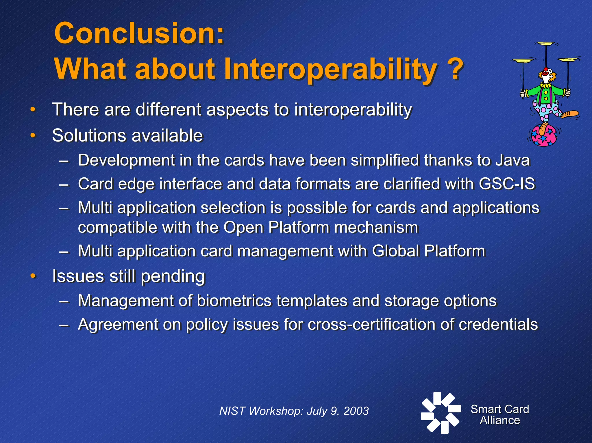 Smart CardSmart Card
AllianceAlliance
NIST Workshop: July 9, 2003
Conclusion:
What about Interoperability ?
Conclusion:
What about Interoperability ?
• There are different aspects to interoperability
• Solutions available
– Development in the cards have been simplified thanks to Java
– Card edge interface and data formats are clarified with GSC-IS
– Multi application selection is possible for cards and applications
compatible with the Open Platform mechanism
– Multi application card management with Global Platform
• Issues still pending
– Management of biometrics templates and storage options
– Agreement on policy issues for cross-certification of credentials
• There are different aspects to interoperability
• Solutions available
– Development in the cards have been simplified thanks to Java
– Card edge interface and data formats are clarified with GSC-IS
– Multi application selection is possible for cards and applications
compatible with the Open Platform mechanism
– Multi application card management with Global Platform
• Issues still pending
– Management of biometrics templates and storage options
– Agreement on policy issues for cross-certification of credentials
 