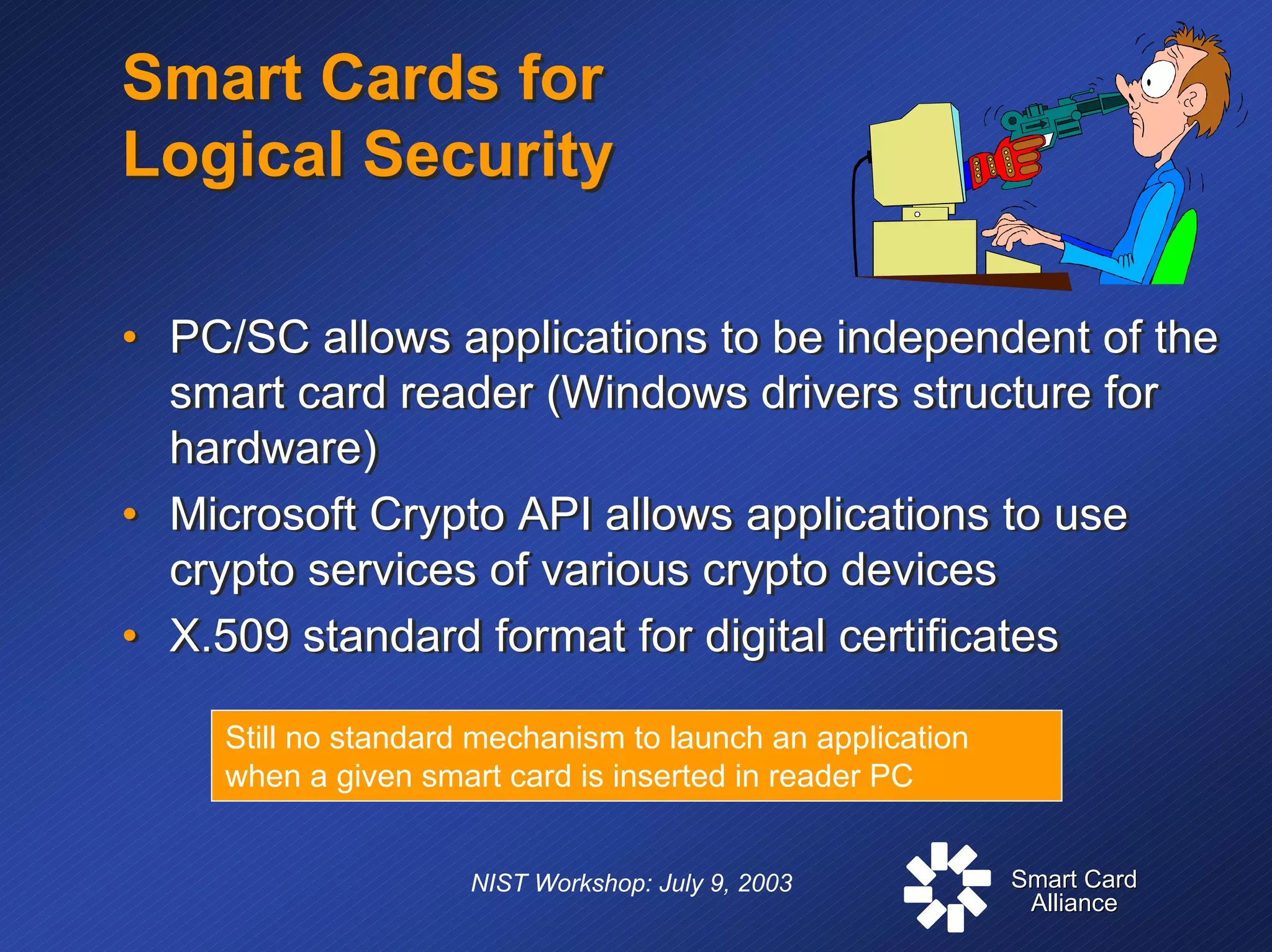 Smart CardSmart Card
AllianceAlliance
NIST Workshop: July 9, 2003
Smart Cards for
Logical Security
Smart Cards for
Logical Security
• PC/SC allows applications to be independent of the
smart card reader (Windows drivers structure for
hardware)
• Microsoft Crypto API allows applications to use
crypto services of various crypto devices
• X.509 standard format for digital certificates
• PC/SC allows applications to be independent of the
smart card reader (Windows drivers structure for
hardware)
• Microsoft Crypto API allows applications to use
crypto services of various crypto devices
• X.509 standard format for digital certificates
Still no standard mechanism to launch an application
when a given smart card is inserted in reader PC
 