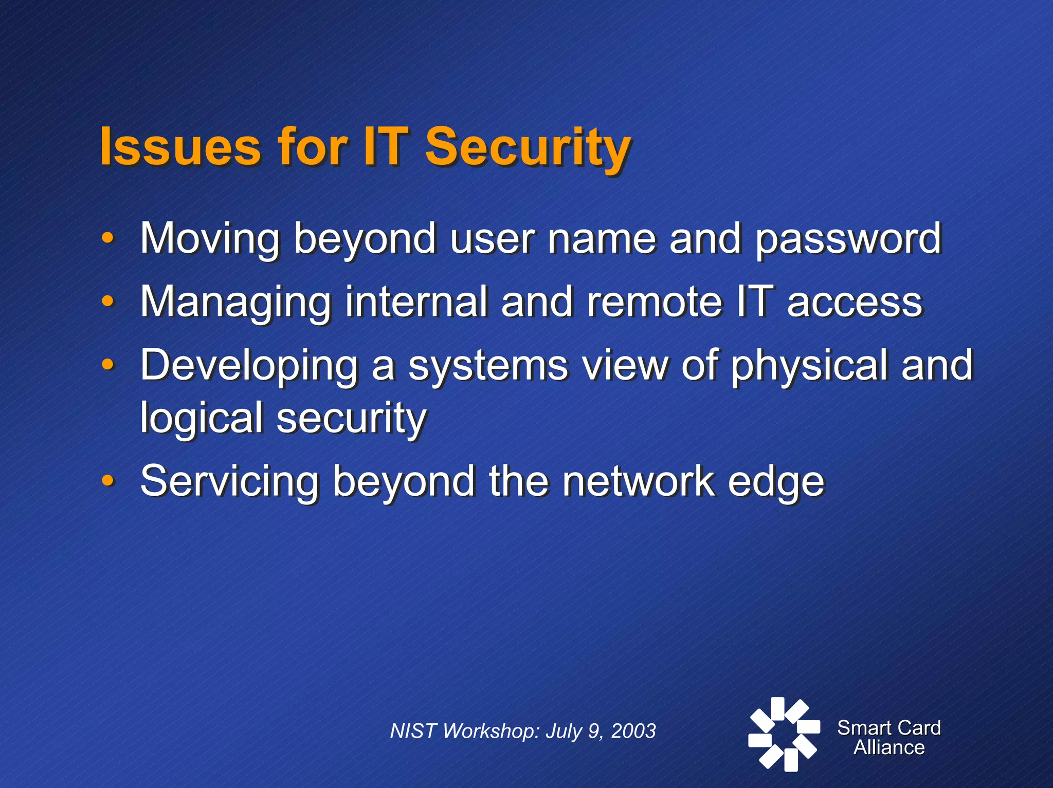 Smart CardSmart Card
AllianceAlliance
NIST Workshop: July 9, 2003
Issues for IT SecurityIssues for IT Security
• Moving beyond user name and password
• Managing internal and remote IT access
• Developing a systems view of physical and
logical security
• Servicing beyond the network edge
• Moving beyond user name and password
• Managing internal and remote IT access
• Developing a systems view of physical and
logical security
• Servicing beyond the network edge
 