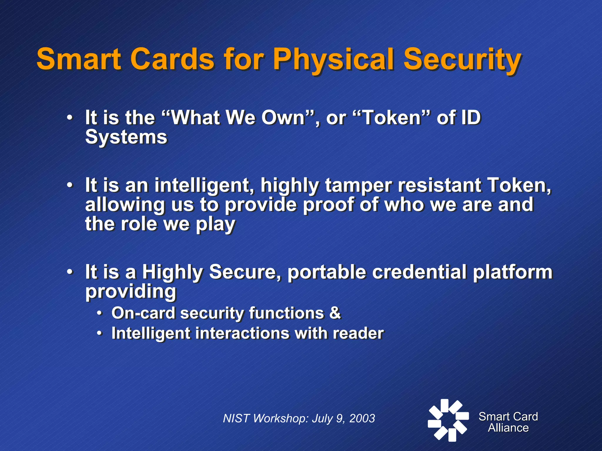 Smart CardSmart Card
AllianceAlliance
NIST Workshop: July 9, 2003
Smart Cards for Physical SecuritySmart Cards for Physical Security
• It is the “What We Own”, or “Token” of ID
Systems
• It is an intelligent, highly tamper resistant Token,
allowing us to provide proof of who we are and
the role we play
• It is a Highly Secure, portable credential platform
providing
• On-card security functions &
• Intelligent interactions with reader
• It is the “What We Own”, or “Token” of ID
Systems
• It is an intelligent, highly tamper resistant Token,
allowing us to provide proof of who we are and
the role we play
• It is a Highly Secure, portable credential platform
providing
• On-card security functions &
• Intelligent interactions with reader
 