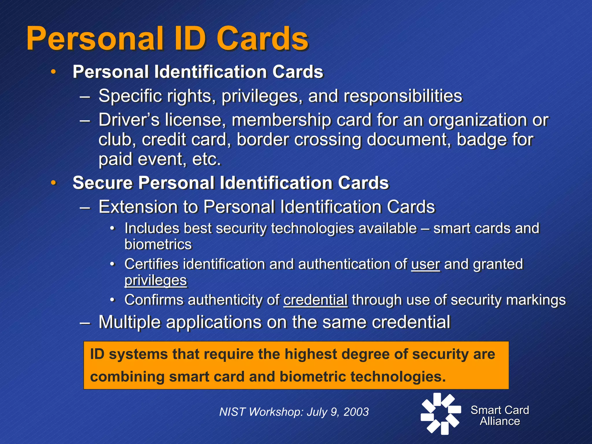 Smart CardSmart Card
AllianceAlliance
NIST Workshop: July 9, 2003
Personal ID CardsPersonal ID Cards
• Personal Identification Cards
– Specific rights, privileges, and responsibilities
– Driver’s license, membership card for an organization or
club, credit card, border crossing document, badge for
paid event, etc.
• Secure Personal Identification Cards
– Extension to Personal Identification Cards
• Includes best security technologies available – smart cards and
biometrics
• Certifies identification and authentication of user and granted
privileges
• Confirms authenticity of credential through use of security markings
– Multiple applications on the same credential
• Personal Identification Cards
– Specific rights, privileges, and responsibilities
– Driver’s license, membership card for an organization or
club, credit card, border crossing document, badge for
paid event, etc.
• Secure Personal Identification Cards
– Extension to Personal Identification Cards
• Includes best security technologies available – smart cards and
biometrics
• Certifies identification and authentication of user and granted
privileges
• Confirms authenticity of credential through use of security markings
– Multiple applications on the same credential
ID systems that require the highest degree of security are
combining smart card and biometric technologies.
 
