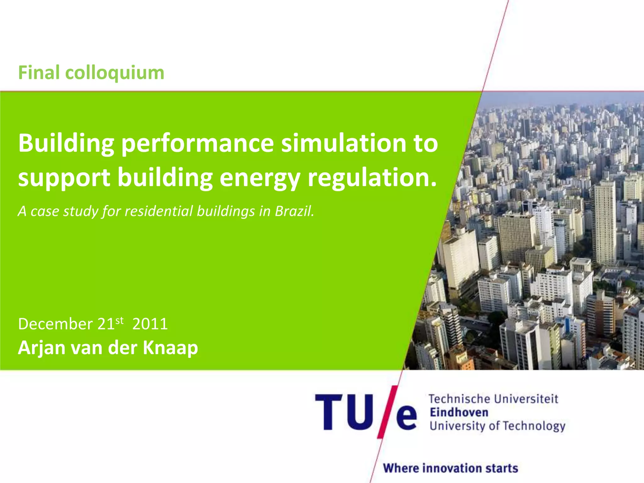 Final colloquium


Building performance simulation to
support building energy regulation.
A case study for residential buildings in Brazil.




December 21st 2011
Arjan van der Knaap
 
