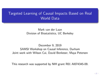 Targeted Learning of Causal Impacts Based on Real
World Data
Mark van der Laan
Division of Biostatistics, UC Berkeley
December 9, 2019
SAMSI Workshop on Causal Inference, Durham
Joint work with Wilson Cai, David Benkeser, Maya Petersen
This research was supported by NIH grant R01 AI074345-09.
 