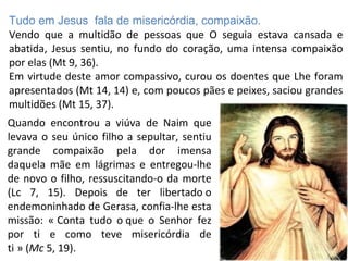 Tudo em Jesus fala de misericórdia, compaixão.
Vendo que a multidão de pessoas que O seguia estava cansada e
abatida, Jesus sentiu, no fundo do coração, uma intensa compaixão
por elas (Mt 9, 36).
Em virtude deste amor compassivo, curou os doentes que Lhe foram
apresentados (Mt 14, 14) e, com poucos pães e peixes, saciou grandes
multidões (Mt 15, 37).
Quando encontrou a viúva de Naim que
levava o seu único filho a sepultar, sentiu
grande compaixão pela dor imensa
daquela mãe em lágrimas e entregou-lhe
de novo o filho, ressuscitando-o da morte
(Lc 7, 15). Depois de ter libertado o
endemoninhado de Gerasa, confia-lhe esta
missão: « Conta tudo o que o Senhor fez 
por ti e como teve misericórdia de
ti » (  Mc 5, 19).
 